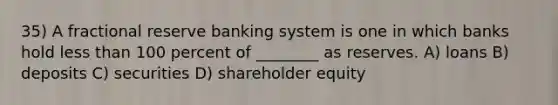 35) A fractional reserve banking system is one in which banks hold <a href='https://www.questionai.com/knowledge/k7BtlYpAMX-less-than' class='anchor-knowledge'>less than</a> 100 percent of ________ as reserves. A) loans B) deposits C) securities D) shareholder equity