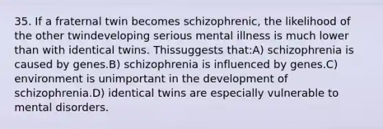 35. If a fraternal twin becomes schizophrenic, the likelihood of the other twindeveloping serious mental illness is much lower than with identical twins. Thissuggests that:A) schizophrenia is caused by genes.B) schizophrenia is influenced by genes.C) environment is unimportant in the development of schizophrenia.D) identical twins are especially vulnerable to mental disorders.