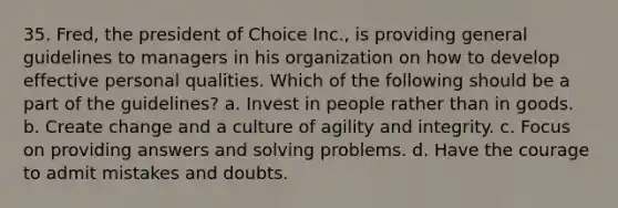 35. Fred, the president of Choice Inc., is providing general guidelines to managers in his organization on how to develop effective personal qualities. Which of the following should be a part of the guidelines? a. Invest in people rather than in goods. b. Create change and a culture of agility and integrity. c. Focus on providing answers and solving problems. d. Have the courage to admit mistakes and doubts.