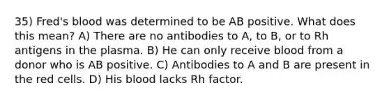 35) Fred's blood was determined to be AB positive. What does this mean? A) There are no antibodies to A, to B, or to Rh antigens in the plasma. B) He can only receive blood from a donor who is AB positive. C) Antibodies to A and B are present in the red cells. D) His blood lacks Rh factor.