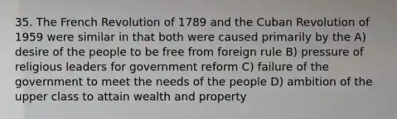 35. The French Revolution of 1789 and the Cuban Revolution of 1959 were similar in that both were caused primarily by the A) desire of the people to be free from foreign rule B) pressure of religious leaders for government reform C) failure of the government to meet the needs of the people D) ambition of the upper class to attain wealth and property