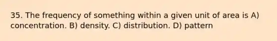 35. The frequency of something within a given unit of area is A) concentration. B) density. C) distribution. D) pattern