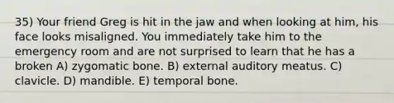 35) Your friend Greg is hit in the jaw and when looking at him, his face looks misaligned. You immediately take him to the emergency room and are not surprised to learn that he has a broken A) zygomatic bone. B) external auditory meatus. C) clavicle. D) mandible. E) temporal bone.