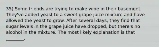 35) Some friends are trying to make wine in their basement. They've added yeast to a sweet grape juice mixture and have allowed the yeast to grow. After several days, they find that sugar levels in the grape juice have dropped, but there's no alcohol in the mixture. The most likely explanation is that ________.