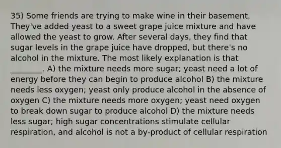 35) Some friends are trying to make wine in their basement. They've added yeast to a sweet grape juice mixture and have allowed the yeast to grow. After several days, they find that sugar levels in the grape juice have dropped, but there's no alcohol in the mixture. The most likely explanation is that ________. A) the mixture needs more sugar; yeast need a lot of energy before they can begin to produce alcohol B) the mixture needs less oxygen; yeast only produce alcohol in the absence of oxygen C) the mixture needs more oxygen; yeast need oxygen to break down sugar to produce alcohol D) the mixture needs less sugar; high sugar concentrations stimulate cellular respiration, and alcohol is not a by-product of cellular respiration