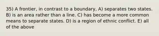 35) A frontier, in contrast to a boundary, A) separates two states. B) is an area rather than a line. C) has become a more common means to separate states. D) is a region of ethnic conflict. E) all of the above