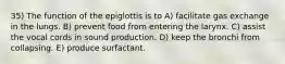 35) The function of the epiglottis is to A) facilitate gas exchange in the lungs. B) prevent food from entering the larynx. C) assist the vocal cords in sound production. D) keep the bronchi from collapsing. E) produce surfactant.
