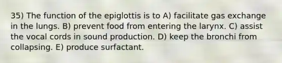 35) The function of the epiglottis is to A) facilitate gas exchange in the lungs. B) prevent food from entering the larynx. C) assist the vocal cords in sound production. D) keep the bronchi from collapsing. E) produce surfactant.