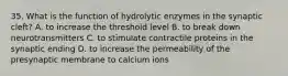 35. What is the function of hydrolytic enzymes in the synaptic cleft? A. to increase the threshold level B. to break down neurotransmitters C. to stimulate contractile proteins in the synaptic ending D. to increase the permeability of the presynaptic membrane to calcium ions