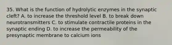 35. What is the function of hydrolytic enzymes in the synaptic cleft? A. to increase the threshold level B. to break down neurotransmitters C. to stimulate contractile proteins in the synaptic ending D. to increase the permeability of the presynaptic membrane to calcium ions