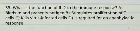 35. What is the function of IL-2 in the immune response? A) Binds to and presents antigen B) Stimulates proliferation of T cells C) Kills virus-infected cells D) Is required for an anaphylactic response