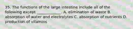 35. The functions of the large intestine include all of the following except _____________. A. elimination of waste B. absorption of water and electrolytes C. absorption of nutrients D. production of vitamins