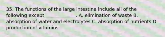 35. The functions of the <a href='https://www.questionai.com/knowledge/kGQjby07OK-large-intestine' class='anchor-knowledge'>large intestine</a> include all of the following except _____________. A. elimination of waste B. absorption of water and electrolytes C. absorption of nutrients D. production of vitamins