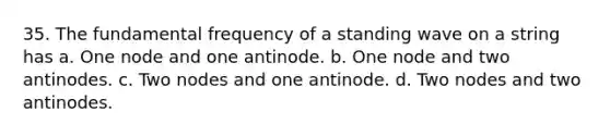 35. The fundamental frequency of a standing wave on a string has a. One node and one antinode. b. One node and two antinodes. c. Two nodes and one antinode. d. Two nodes and two antinodes.