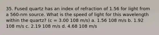 35. Fused quartz has an index of refraction of 1.56 for light from a 560-nm source. What is the speed of light for this wavelength within the quartz? (c = 3.00 108 m/s) a. 1.56 108 m/s b. 1.92 108 m/s c. 2.19 108 m/s d. 4.68 108 m/s