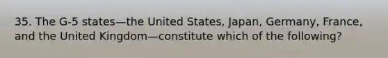 35. The G-5 states—the United States, Japan, Germany, France, and the United Kingdom—constitute which of the following?