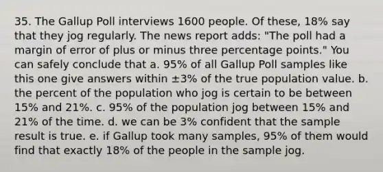 35. The Gallup Poll interviews 1600 people. Of these, 18% say that they jog regularly. The news report adds: "The poll had a margin of error of plus or minus three percentage points." You can safely conclude that a. 95% of all Gallup Poll samples like this one give answers within ±3% of the true population value. b. the percent of the population who jog is certain to be between 15% and 21%. c. 95% of the population jog between 15% and 21% of the time. d. we can be 3% confident that the sample result is true. e. if Gallup took many samples, 95% of them would find that exactly 18% of the people in the sample jog.