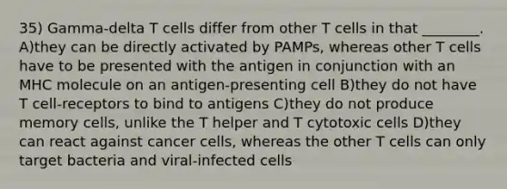 35) Gamma-delta T cells differ from other T cells in that ________. A)they can be directly activated by PAMPs, whereas other T cells have to be presented with the antigen in conjunction with an MHC molecule on an antigen-presenting cell B)they do not have T cell-receptors to bind to antigens C)they do not produce memory cells, unlike the T helper and T cytotoxic cells D)they can react against cancer cells, whereas the other T cells can only target bacteria and viral-infected cells