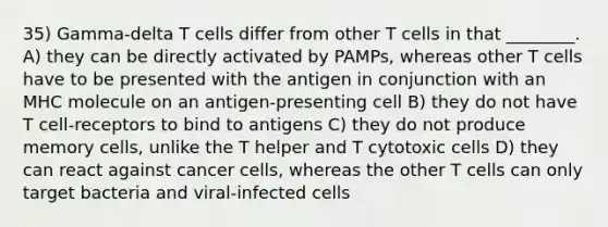 35) Gamma-delta T cells differ from other T cells in that ________. A) they can be directly activated by PAMPs, whereas other T cells have to be presented with the antigen in conjunction with an MHC molecule on an antigen-presenting cell B) they do not have T cell-receptors to bind to antigens C) they do not produce memory cells, unlike the T helper and T cytotoxic cells D) they can react against cancer cells, whereas the other T cells can only target bacteria and viral-infected cells