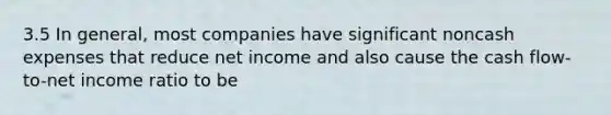 3.5 In general, most companies have significant noncash expenses that reduce net income and also cause the cash flow-to-net income ratio to be