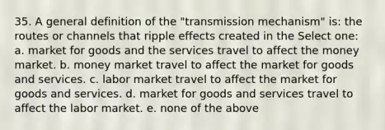 35. A general definition of the "transmission mechanism" is: the routes or channels that ripple effects created in the Select one: a. market for goods and the services travel to affect the money market. b. money market travel to affect the market for goods and services. c. labor market travel to affect the market for goods and services. d. market for goods and services travel to affect the labor market. e. none of the above