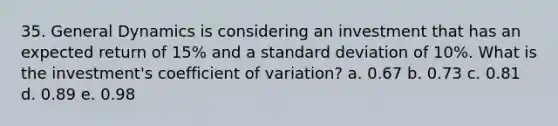 35. General Dynamics is considering an investment that has an expected return of 15% and a <a href='https://www.questionai.com/knowledge/kqGUr1Cldy-standard-deviation' class='anchor-knowledge'>standard deviation</a> of 10%. What is the investment's <a href='https://www.questionai.com/knowledge/kJCjg6fvaq-coefficient-of-variation' class='anchor-knowledge'>coefficient of variation</a>? a. 0.67 b. 0.73 c. 0.81 d. 0.89 e. 0.98