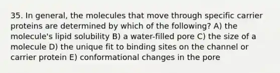 35. In general, the molecules that move through specific carrier proteins are determined by which of the following? A) the molecule's lipid solubility B) a water-filled pore C) the size of a molecule D) the unique fit to binding sites on the channel or carrier protein E) conformational changes in the pore