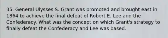 35. General Ulysses S. Grant was promoted and brought east in 1864 to achieve the final defeat of Robert E. Lee and the Confederacy. What was the concept on which Grant's strategy to finally defeat the Confederacy and Lee was based.