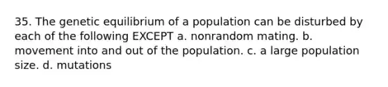 35. The genetic equilibrium of a population can be disturbed by each of the following EXCEPT a. nonrandom mating. b. movement into and out of the population. c. a large population size. d. mutations