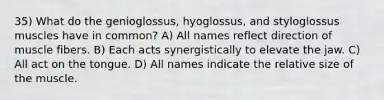 35) What do the genioglossus, hyoglossus, and styloglossus muscles have in common? A) All names reflect direction of muscle fibers. B) Each acts synergistically to elevate the jaw. C) All act on the tongue. D) All names indicate the relative size of the muscle.