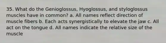 35. What do the Genioglossus, Hyoglossus, and styloglossus muscles have in common? a. All names reflect direction of muscle fibers b. Each acts synergistically to elevate the jaw c. All act on the tongue d. All names indicate the relative size of the muscle