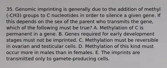 35. Genomic imprinting is generally due to the addition of methyl (-CH3) groups to C nucleotides in order to silence a given gene. If this depends on the sex of the parent who transmits the gene, which of the following must be true? A. Methylation of C is permanent in a gene. B. Genes required for early development stages must not be imprinted. C. Methylation must be reversible in ovarian and testicular cells. D. Methylation of this kind must occur more in males than in females. E. The imprints are transmitted only to gamete-producing cells.