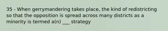 35 - When gerrymandering takes place, the kind of redistricting so that the opposition is spread across many districts as a minority is termed a(n) ___ strategy