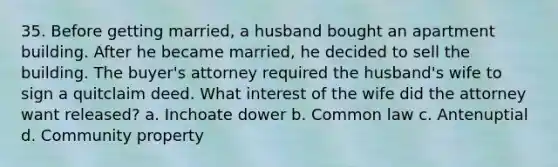 35. Before getting married, a husband bought an apartment building. After he became married, he decided to sell the building. The buyer's attorney required the husband's wife to sign a quitclaim deed. What interest of the wife did the attorney want released? a. Inchoate dower b. Common law c. Antenuptial d. Community property