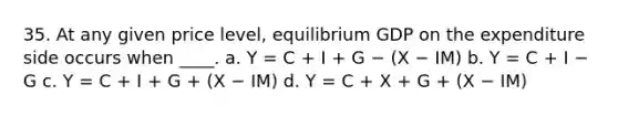 35. At any given price level, equilibrium GDP on the expenditure side occurs when ____. a. Y = C + I + G − (X − IM) b. Y = C + I − G c. Y = C + I + G + (X − IM) d. Y = C + X + G + (X − IM)