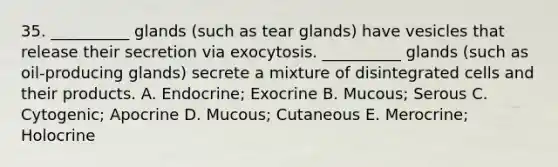 35. __________ glands (such as tear glands) have vesicles that release their secretion via exocytosis. __________ glands (such as oil-producing glands) secrete a mixture of disintegrated cells and their products. A. Endocrine; Exocrine B. Mucous; Serous C. Cytogenic; Apocrine D. Mucous; Cutaneous E. Merocrine; Holocrine