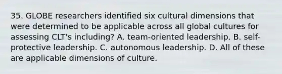 35. GLOBE researchers identified six cultural dimensions that were determined to be applicable across all <a href='https://www.questionai.com/knowledge/kunObwz8o0-global-culture' class='anchor-knowledge'>global culture</a>s for assessing CLT's including? A. team-oriented leadership. B. self-protective leadership. C. autonomous leadership. D. All of these are applicable dimensions of culture.