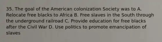 35. The goal of the American colonization Society was to A. Relocate free blacks to Africa B. Free slaves in the South through the underground railroad C. Provide education for free blacks after the Civil War D. Use politics to promote emancipation of slaves