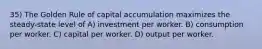 35) The Golden Rule of capital accumulation maximizes the steady-state level of A) investment per worker. B) consumption per worker. C) capital per worker. D) output per worker.