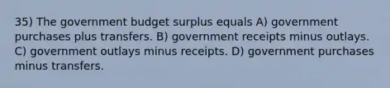 35) The government budget surplus equals A) government purchases plus transfers. B) government receipts minus outlays. C) government outlays minus receipts. D) government purchases minus transfers.