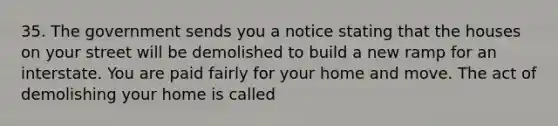 35. The government sends you a notice stating that the houses on your street will be demolished to build a new ramp for an interstate. You are paid fairly for your home and move. The act of demolishing your home is called