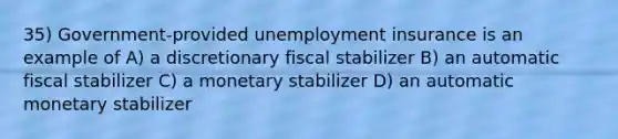 35) Government-provided unemployment insurance is an example of A) a discretionary fiscal stabilizer B) an automatic fiscal stabilizer C) a monetary stabilizer D) an automatic monetary stabilizer