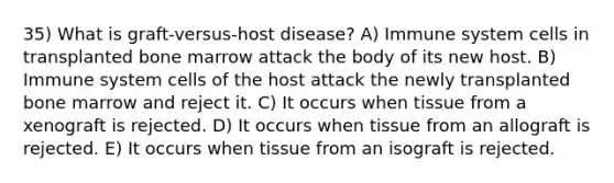 35) What is graft-versus-host disease? A) Immune system cells in transplanted bone marrow attack the body of its new host. B) Immune system cells of the host attack the newly transplanted bone marrow and reject it. C) It occurs when tissue from a xenograft is rejected. D) It occurs when tissue from an allograft is rejected. E) It occurs when tissue from an isograft is rejected.