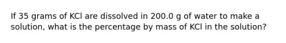 If 35 grams of KCl are dissolved in 200.0 g of water to make a solution, what is the percentage by mass of KCl in the solution?