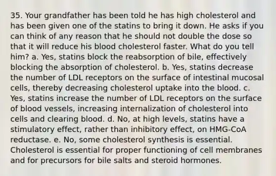 35. Your grandfather has been told he has high cholesterol and has been given one of the statins to bring it down. He asks if you can think of any reason that he should not double the dose so that it will reduce his blood cholesterol faster. What do you tell him? a. Yes, statins block the reabsorption of bile, effectively blocking the absorption of cholesterol. b. Yes, statins decrease the number of LDL receptors on the surface of intestinal mucosal cells, thereby decreasing cholesterol uptake into the blood. c. Yes, statins increase the number of LDL receptors on the surface of blood vessels, increasing internalization of cholesterol into cells and clearing blood. d. No, at high levels, statins have a stimulatory effect, rather than inhibitory effect, on HMG-CoA reductase. e. No, some cholesterol synthesis is essential. Cholesterol is essential for proper functioning of cell membranes and for precursors for bile salts and steroid hormones.