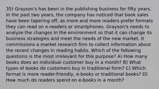 35) Grayson's has been in the publishing business for fifty years. In the past two years, the company has noticed that book sales have been tapering off, as more and more readers prefer formats they can read on e-readers or smartphones. Grayson's needs to analyze the changes in the environment so that it can change its business strategies and meet the needs of the new market. It commissions a market research firm to collect information about the recent changes in reading habits. Which of the following questions is the most irrelevant for this purpose? A) How many books does an individual customer buy in a month? B) What types of books do customers buy in traditional form? C) Which format is more reader-friendly, e-books or traditional books? D) How much do readers spend on e-books in a month?