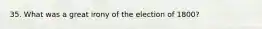 35. What was a great irony of the election of 1800?