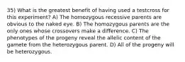 35) What is the greatest benefit of having used a testcross for this experiment? A) The homozygous recessive parents are obvious to the naked eye. B) The homozygous parents are the only ones whose crossovers make a difference. C) The phenotypes of the progeny reveal the allelic content of the gamete from the heterozygous parent. D) All of the progeny will be heterozygous.