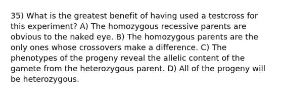 35) What is the greatest benefit of having used a testcross for this experiment? A) The homozygous recessive parents are obvious to the naked eye. B) The homozygous parents are the only ones whose crossovers make a difference. C) The phenotypes of the progeny reveal the allelic content of the gamete from the heterozygous parent. D) All of the progeny will be heterozygous.