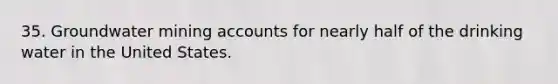 35. Groundwater mining accounts for nearly half of the drinking water in the United States.
